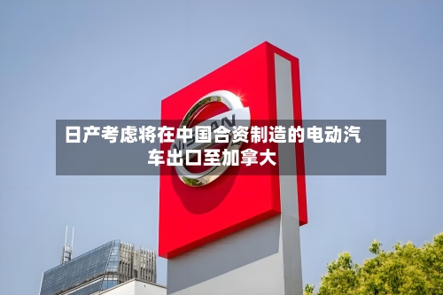 日产考虑将在中国合资制造的电动汽车出口至加拿大-第3张图片