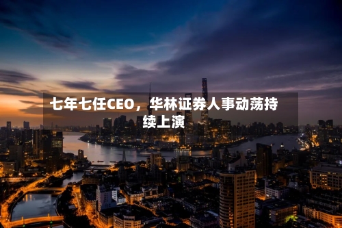 七年七任CEO，华林证券人事动荡持续上演-第2张图片