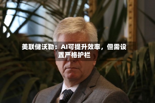 美联储沃勒：AI可提升效率，但需设置严格护栏-第3张图片
