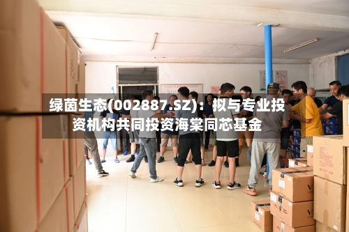绿茵生态(002887.SZ)：拟与专业投资机构共同投资海棠同芯基金