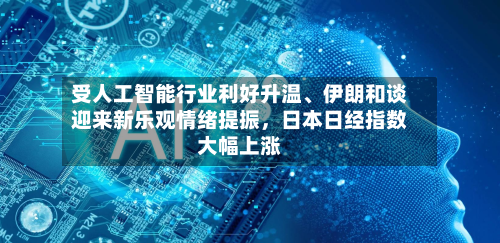 受人工智能行业利好升温、伊朗和谈迎来新乐观情绪提振，日本日经指数大幅上涨-第2张图片