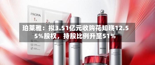 珀莱雅：拟3.51亿元收购花知晓12.55%股权，持股比例升至51%-第3张图片