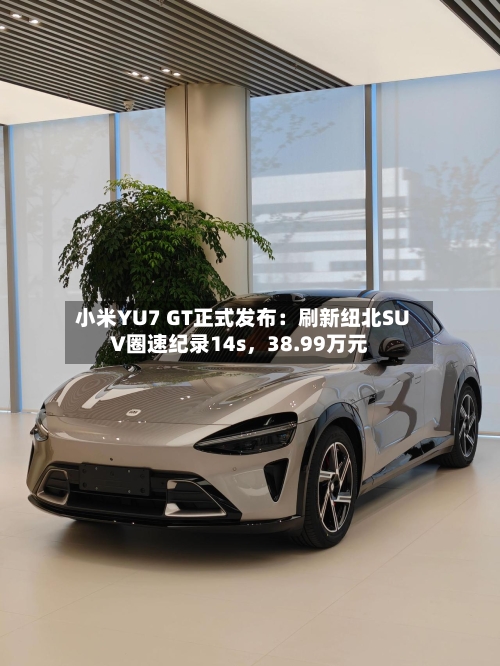 小米YU7 GT正式发布:刷新纽北SUV圈速纪录14s,38.99万元