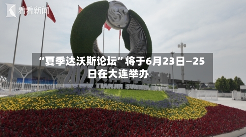 “夏季达沃斯论坛”将于6月23日—25日在大连举办
